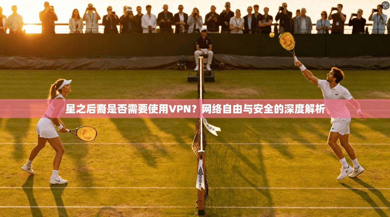 星之后裔是否需要使用VPN？网络自由与安全的深度解析