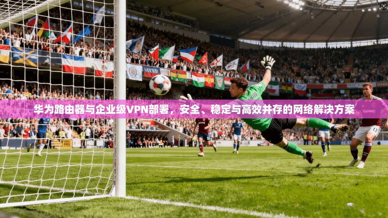 华为路由器与企业级VPN部署，安全、稳定与高效并存的网络解决方案