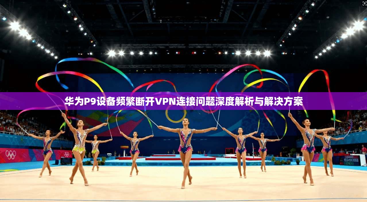 华为P9设备频繁断开VPN连接问题深度解析与解决方案