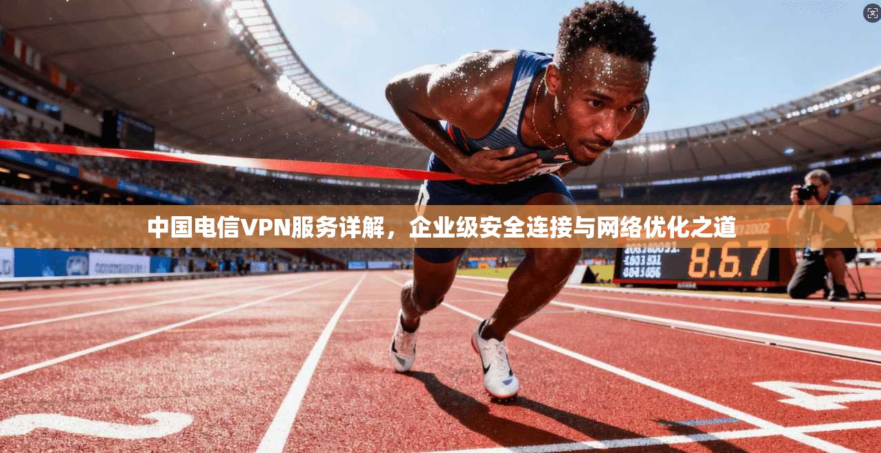 中国电信VPN服务详解,企业级安全连接与网络优化之道 中国电信VPN服务详解,企业级安全连接与网络优化之道