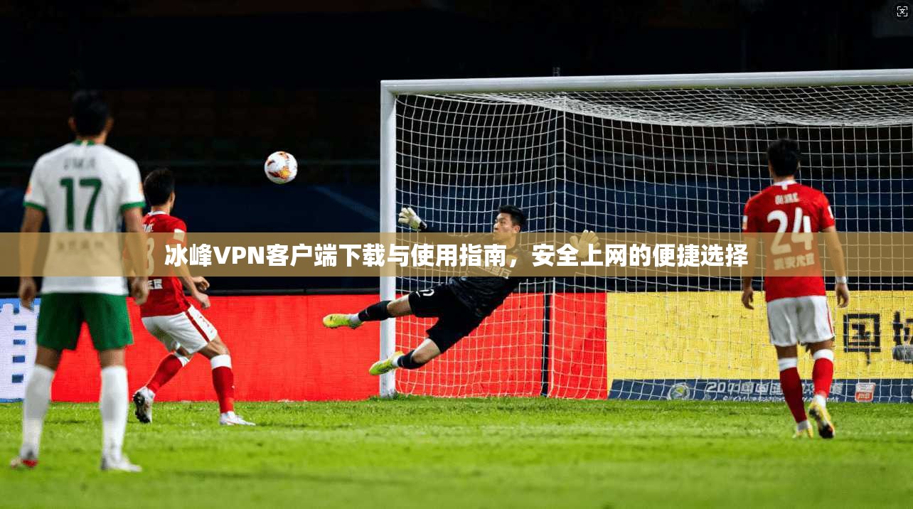 冰峰VPN客户端下载与使用指南,安全上网的便捷选择 冰峰VPN客户端下载与使用指南,安全上网的便捷选择