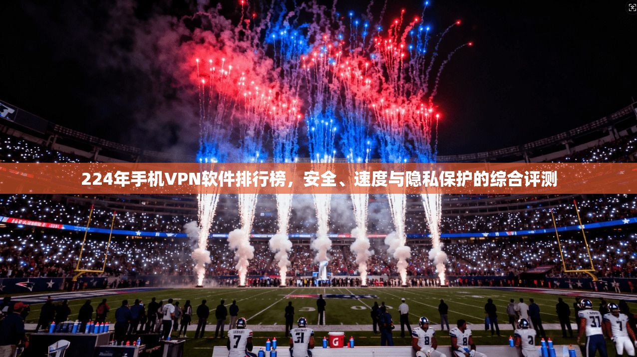 224年手机VPN软件排行榜，安全、速度与隐私保护的综合评测