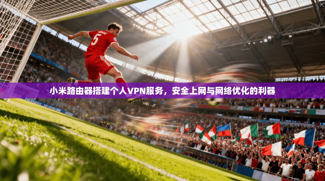 小米路由器搭建个人VPN服务,安全上网与网络优化的利器 小米路由器搭建个人VPN服务,安全上网与网络优化的利器