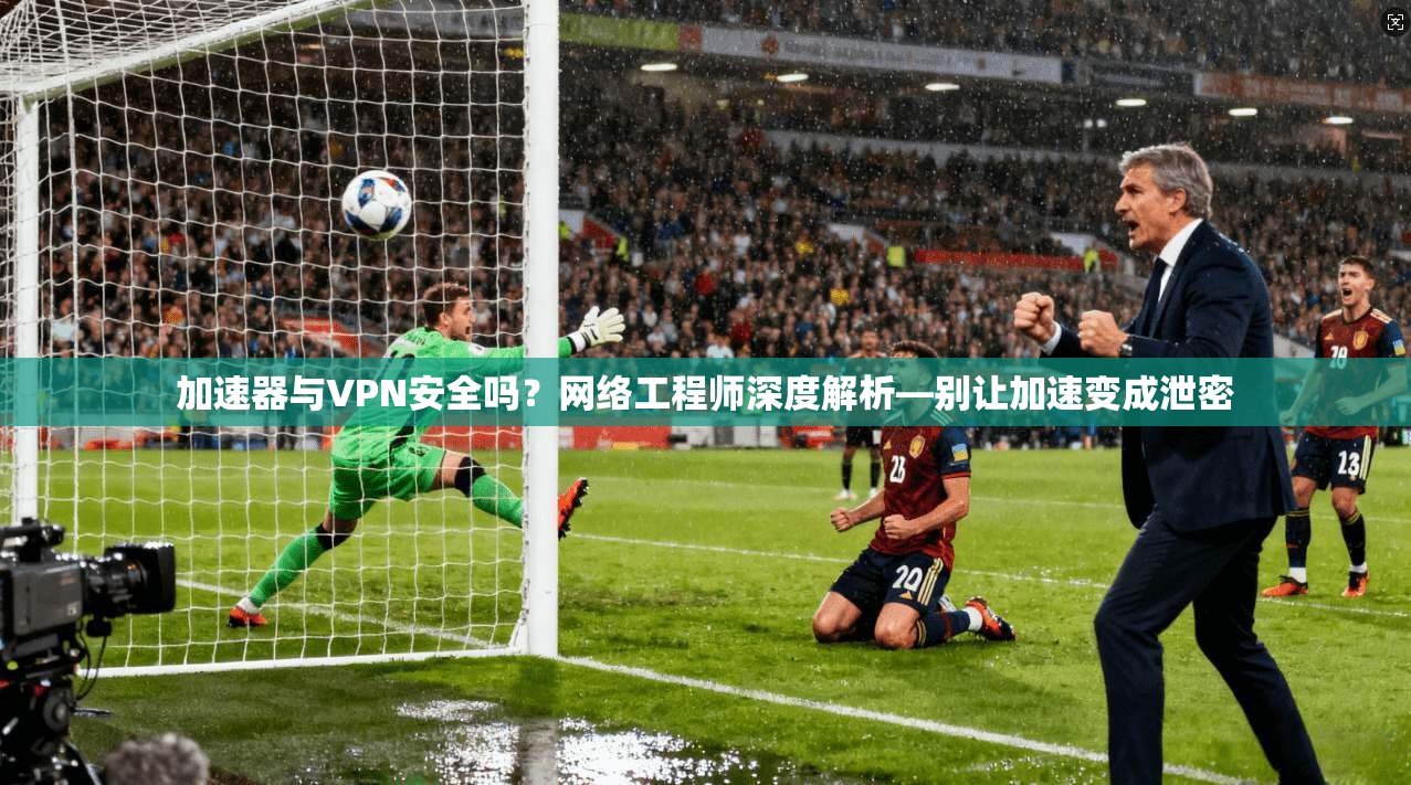 加速器与VPN安全吗?网络工程师深度解析—别让加速变成泄密 加速器与VPN安全吗?网络工程师深度解析—别让加速变成泄密