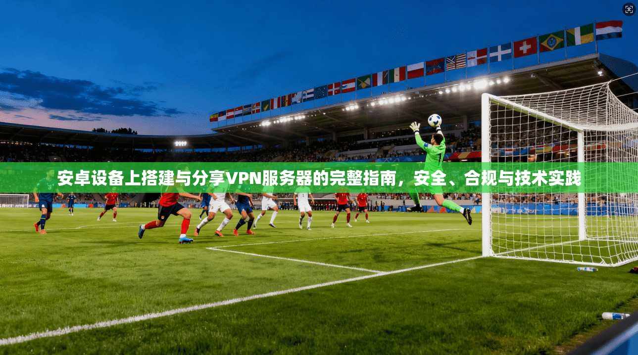 安卓设备上搭建与分享VPN服务器的完整指南，安全、合规与技术实践