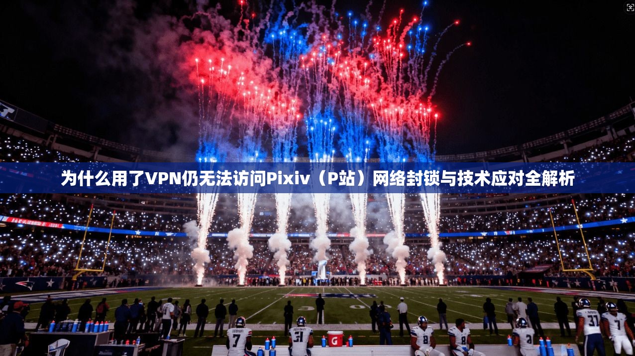 为什么用了VPN仍无法访问Pixiv（P站）网络封锁与技术应对全解析