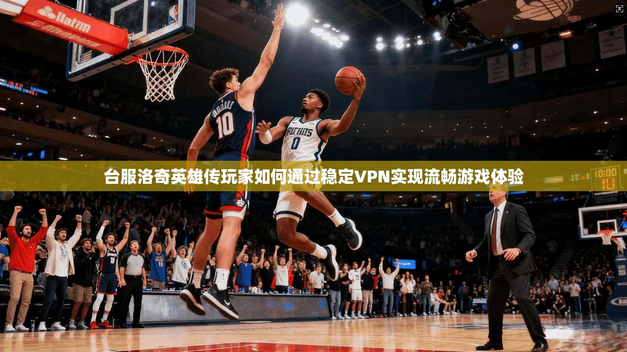 台服洛奇英雄传玩家如何通过稳定VPN实现流畅游戏体验 台服洛奇英雄传玩家如何通过稳定VPN实现流畅游戏体验