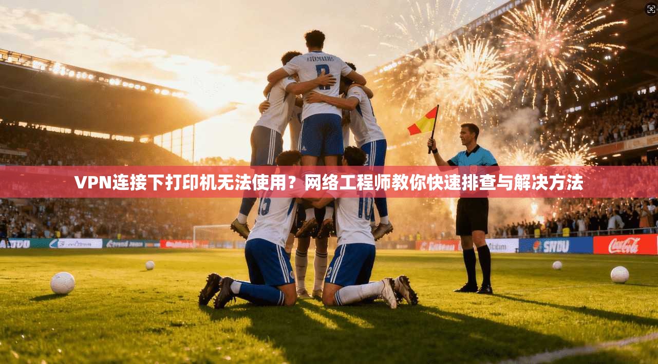 VPN连接下打印机无法使用？网络工程师教你快速排查与解决方法