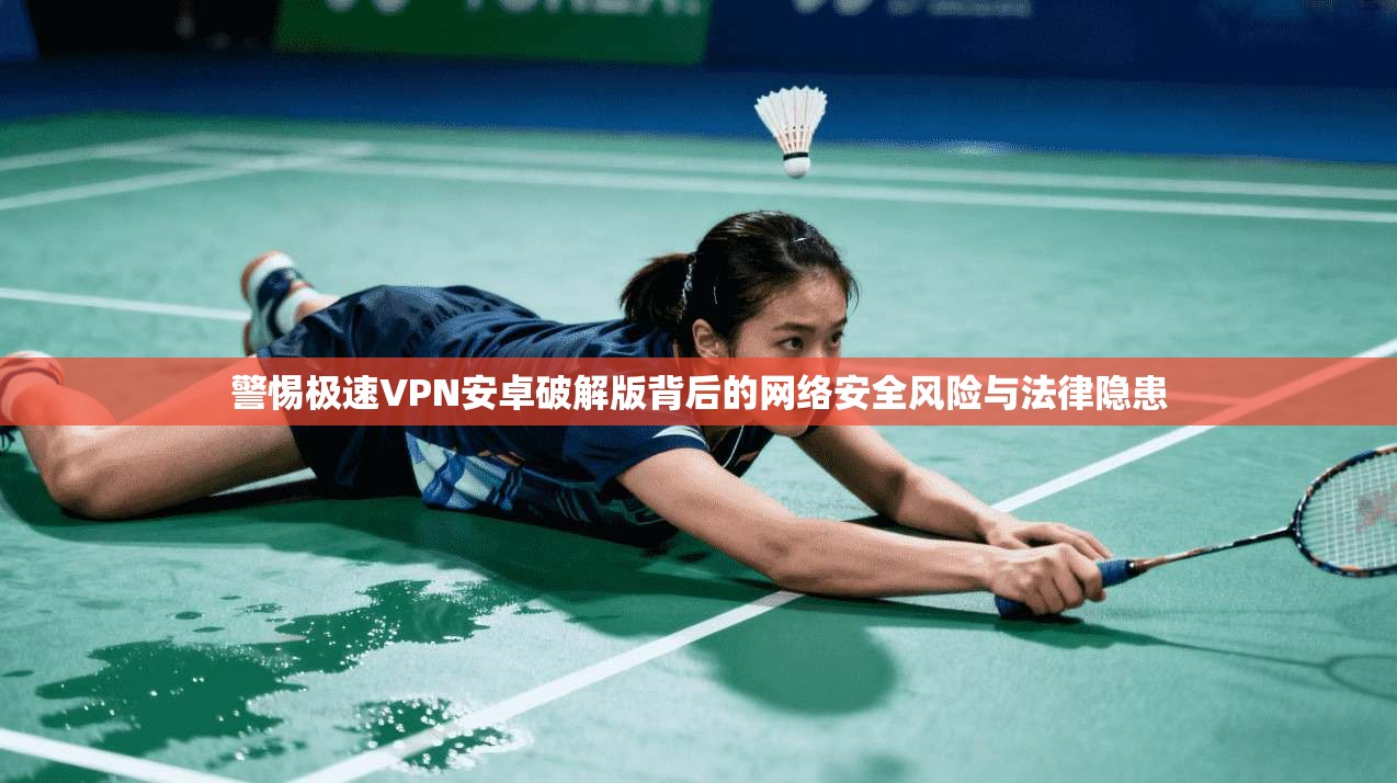 警惕极速VPN安卓破解版背后的网络安全风险与法律隐患