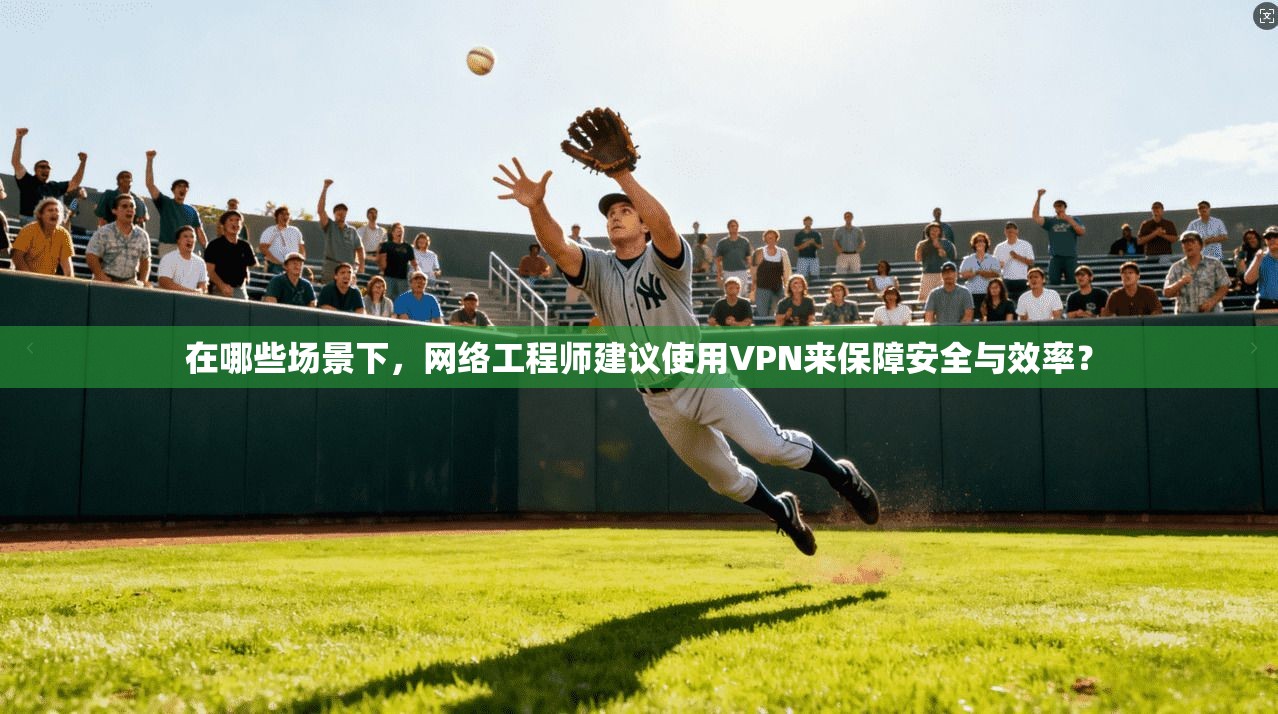 在哪些场景下，网络工程师建议使用VPN来保障安全与效率？