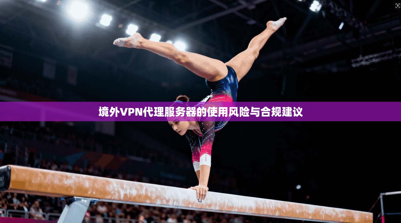 境外VPN代理服务器的使用风险与合规建议 境外VPN代理服务器的使用风险与合规建议