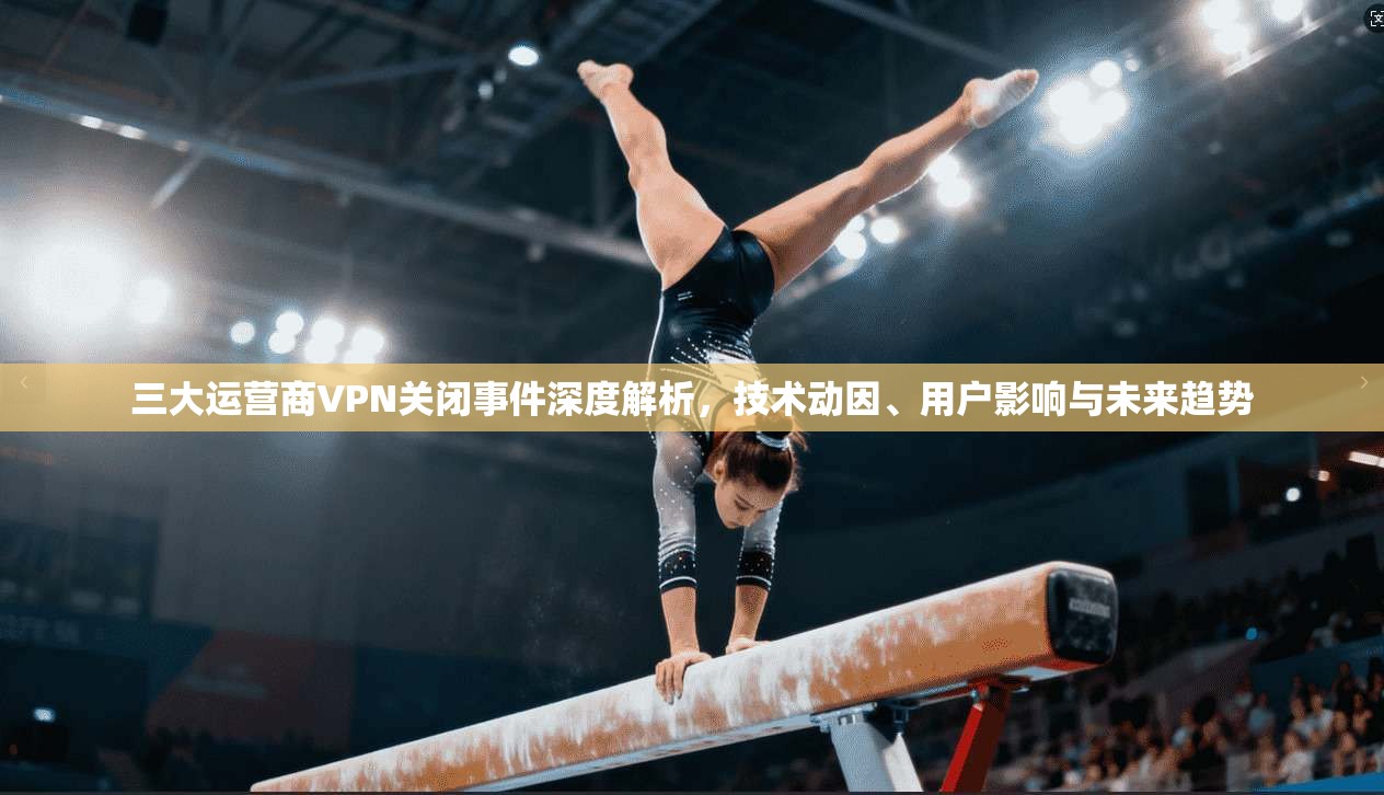 三大运营商VPN关闭事件深度解析，技术动因、用户影响与未来趋势