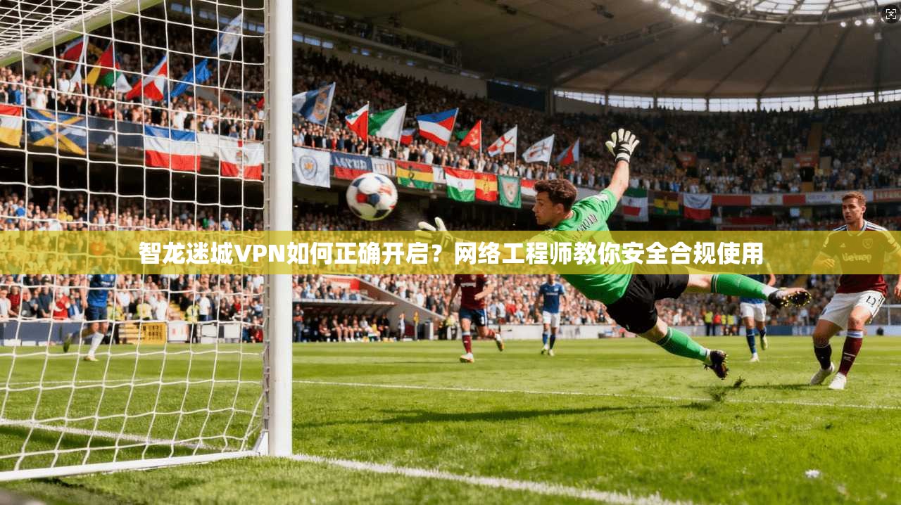 智龙迷城VPN如何正确开启?网络工程师教你安全合规使用 智龙迷城VPN如何正确开启?网络工程师教你安全合规使用