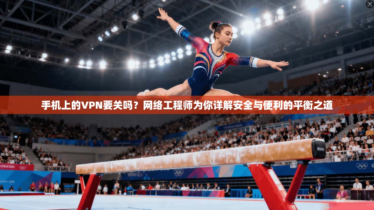 手机上的VPN要关吗？网络工程师为你详解安全与便利的平衡之道