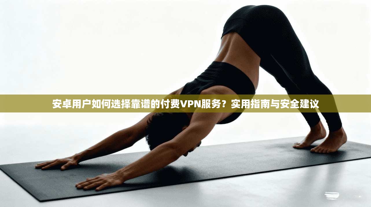 安卓用户如何选择靠谱的付费VPN服务?实用指南与安全建议 安卓用户如何选择靠谱的付费VPN服务?实用指南与安全建议