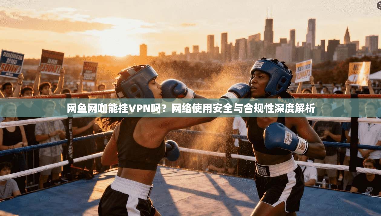 网鱼网咖能挂VPN吗?网络使用安全与合规性深度解析 网鱼网咖能挂VPN吗?网络使用安全与合规性深度解析