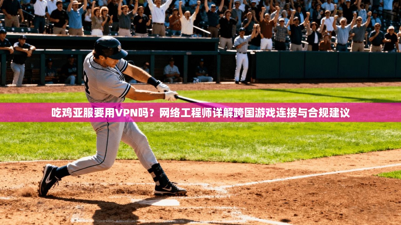 吃鸡亚服要用VPN吗？网络工程师详解跨国游戏连接与合规建议