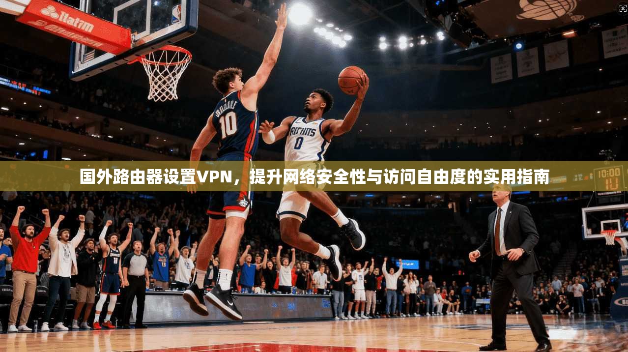 国外路由器设置VPN，提升网络安全性与访问自由度的实用指南