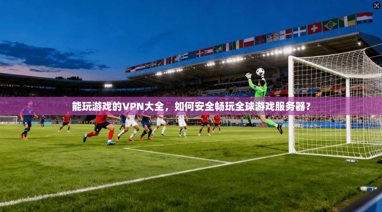 能玩游戏的VPN大全，如何安全畅玩全球游戏服务器？