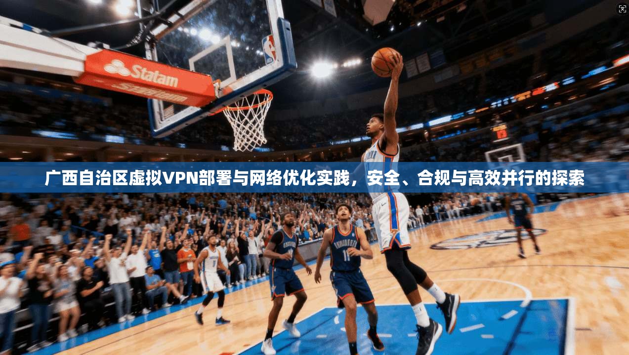 广西自治区虚拟VPN部署与网络优化实践，安全、合规与高效并行的探索