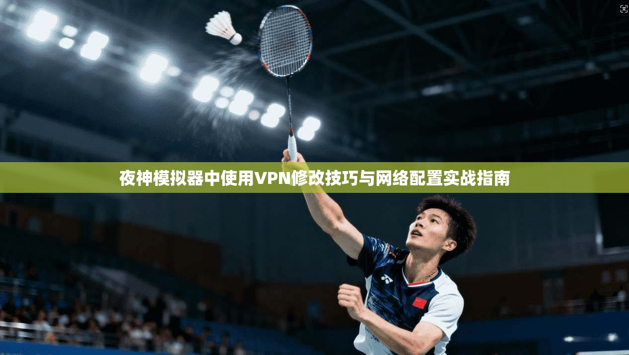 夜神模拟器中使用VPN修改技巧与网络配置实战指南