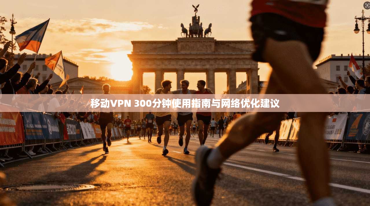 移动VPN 300分钟使用指南与网络优化建议 移动VPN 300分钟使用指南与网络优化建议