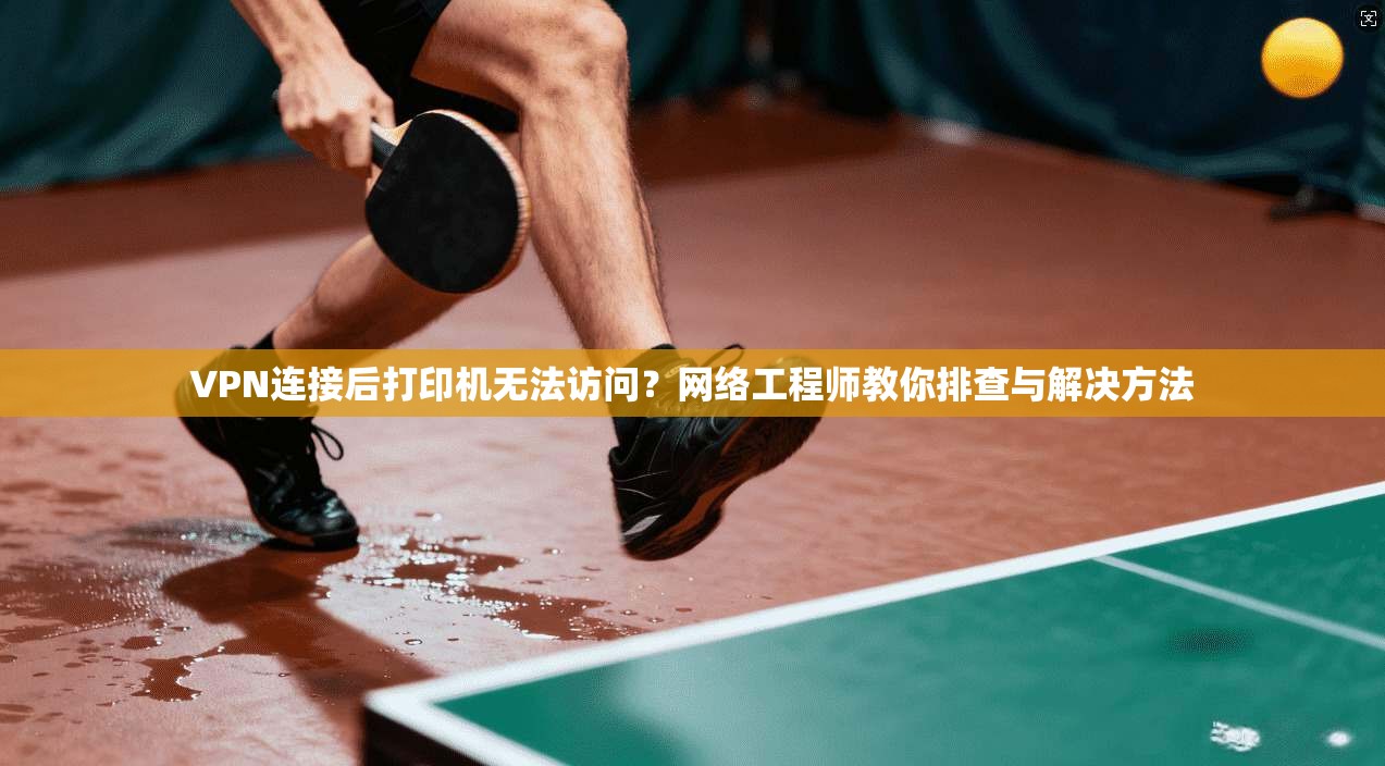 VPN连接后打印机无法访问？网络工程师教你排查与解决方法