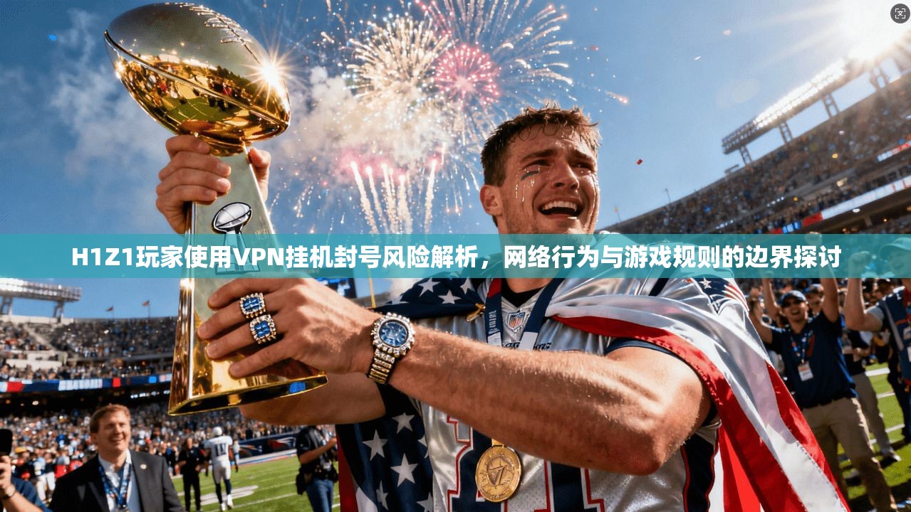 H1Z1玩家使用VPN挂机封号风险解析,网络行为与游戏规则的边界探讨 H1Z1玩家使用VPN挂机封号风险解析,网络行为与游戏规则的边界探讨