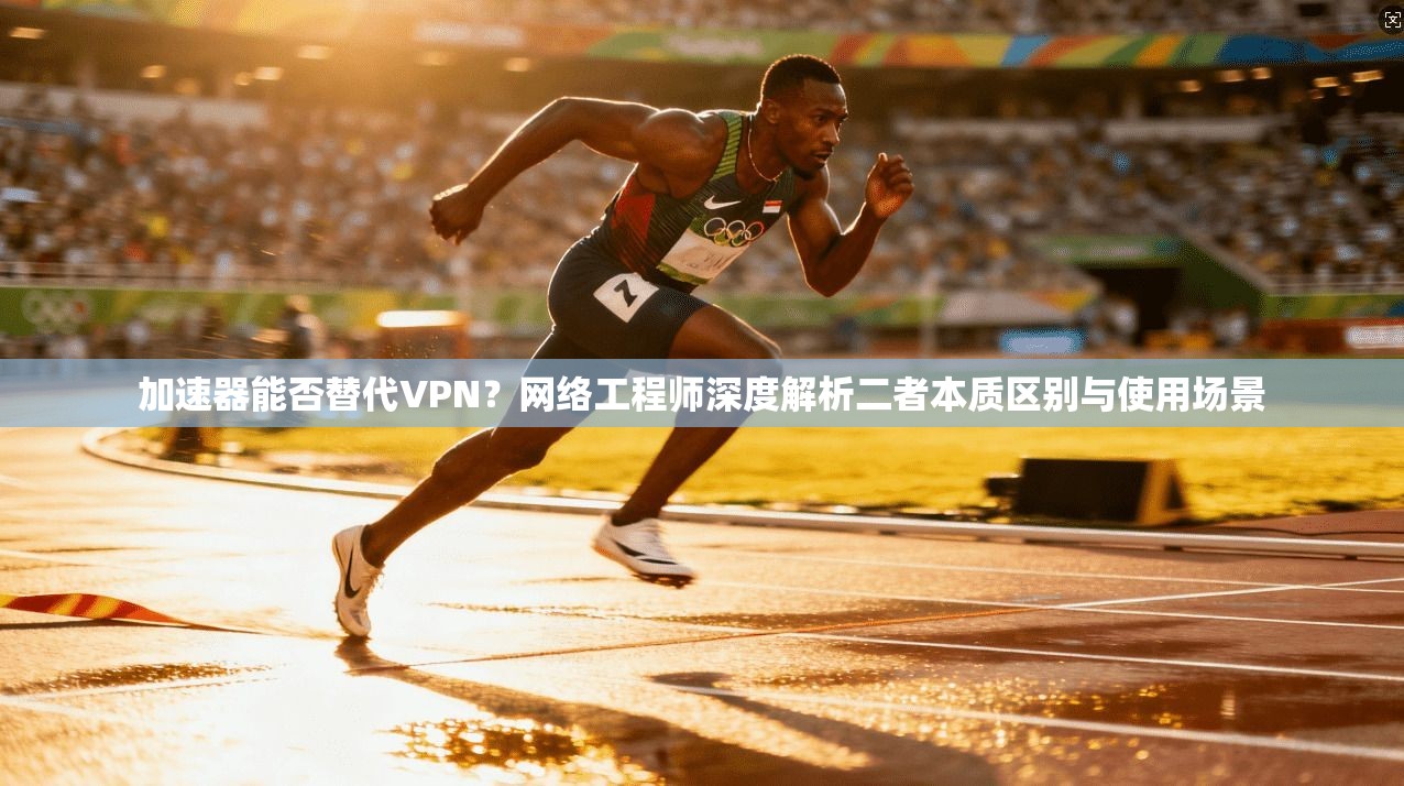 加速器能否替代VPN？网络工程师深度解析二者本质区别与使用场景