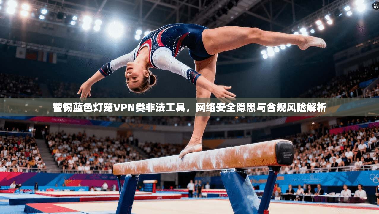 警惕蓝色灯笼VPN类非法工具,网络安全隐患与合规风险解析 警惕蓝色灯笼VPN类非法工具,网络安全隐患与合规风险解析