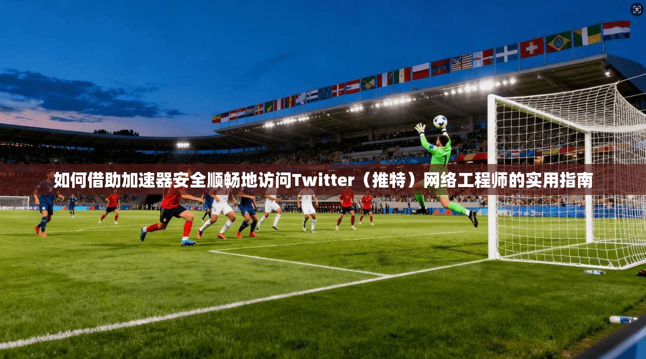 如何借助加速器安全顺畅地访问Twitter(推特)网络工程师的实用指南 如何借助加速器安全顺畅地访问Twitter(推特)网络工程师的实用指南