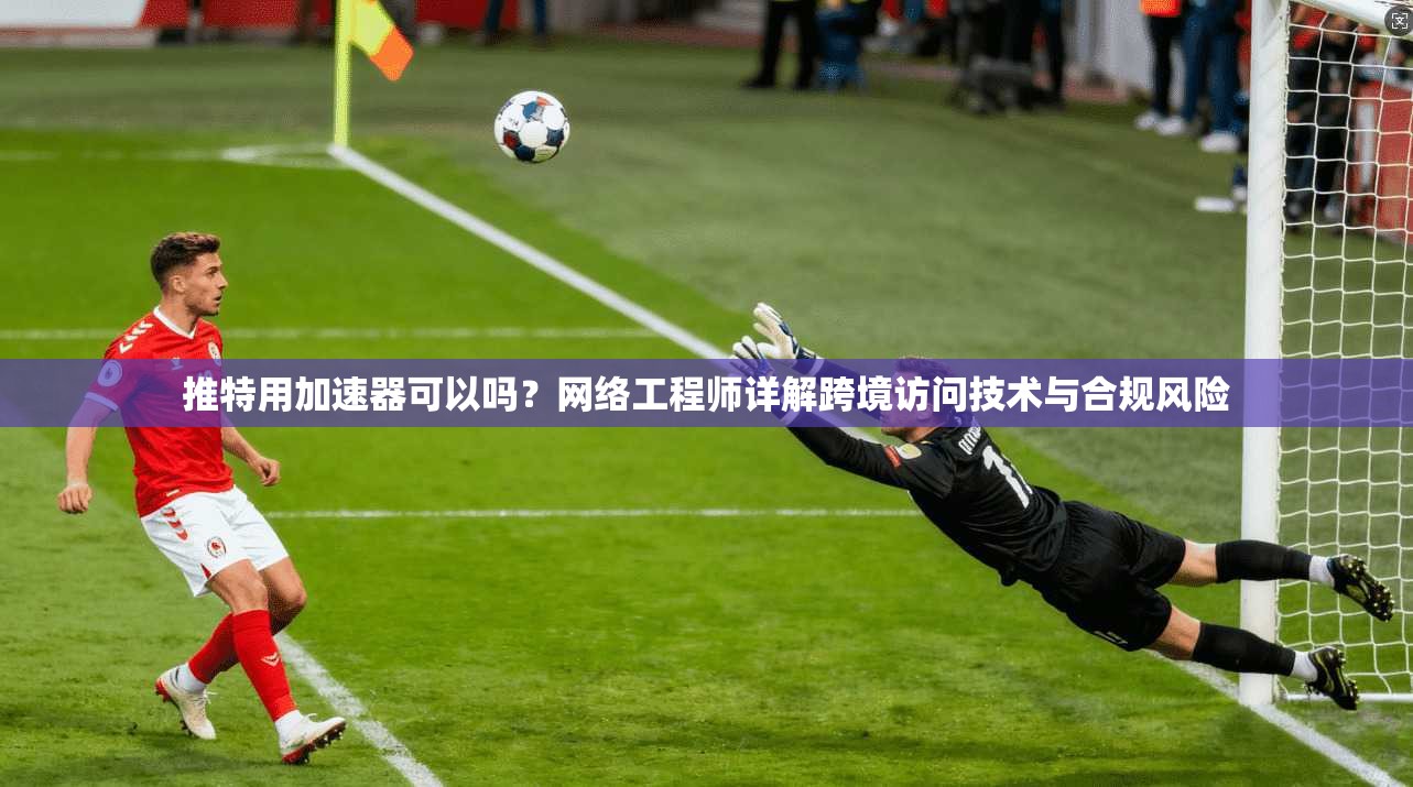 推特用加速器可以吗？网络工程师详解跨境访问技术与合规风险
