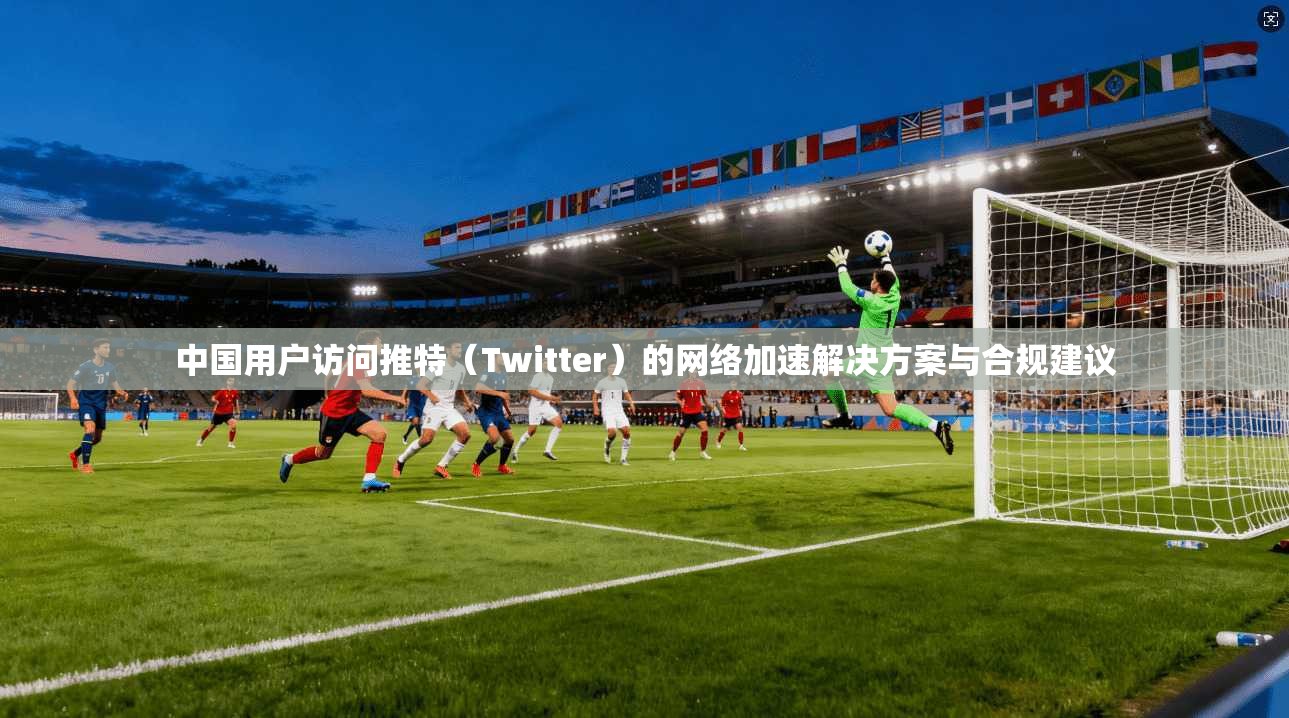 中国用户访问推特(Twitter)的网络加速解决方案与合规建议 中国用户访问推特(Twitter)的网络加速解决方案与合规建议