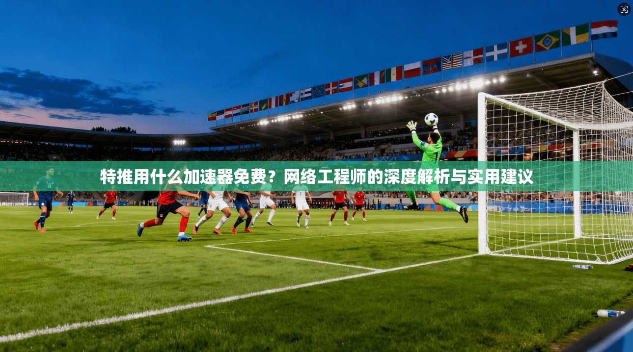 特推用什么加速器免费?网络工程师的深度解析与实用建议 特推用什么加速器免费?网络工程师的深度解析与实用建议