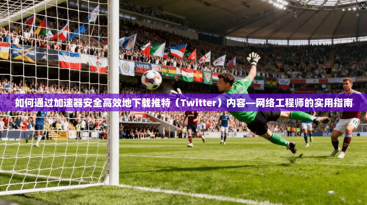 如何通过加速器安全高效地下载推特（Twitter）内容—网络工程师的实用指南