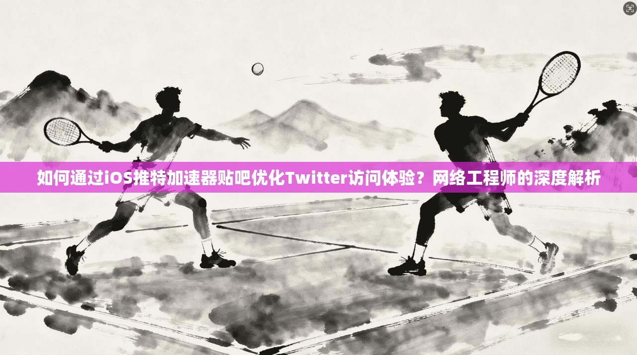 如何通过iOS推特加速器贴吧优化Twitter访问体验？网络工程师的深度解析