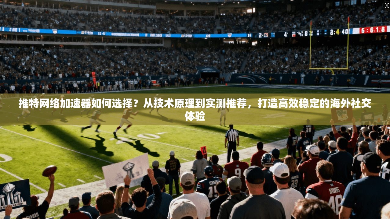 推特网络加速器如何选择？从技术原理到实测推荐，打造高效稳定的海外社交体验