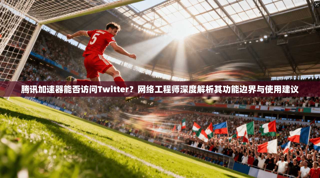腾讯加速器能否访问Twitter？网络工程师深度解析其功能边界与使用建议