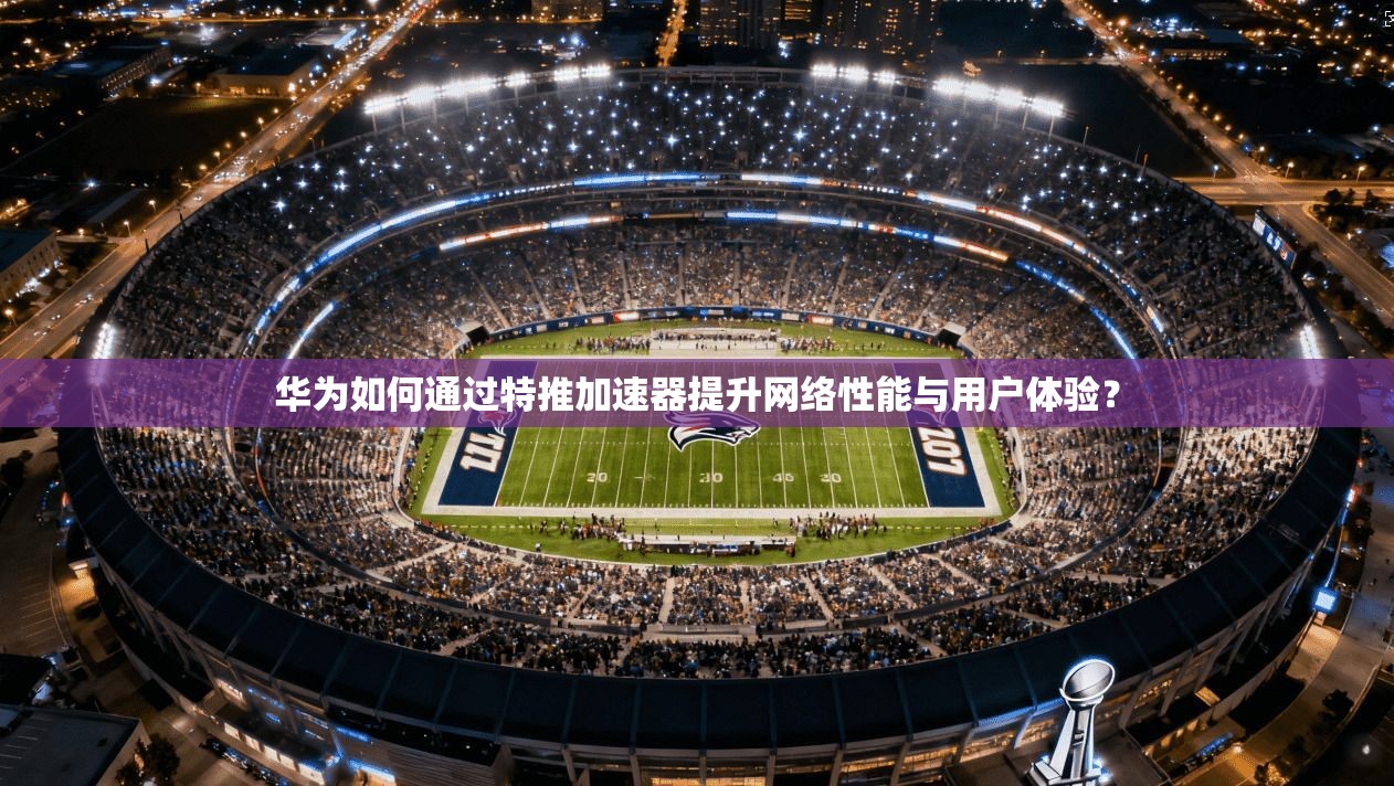华为如何通过特推加速器提升网络性能与用户体验? 华为如何通过特推加速器提升网络性能与用户体验?
