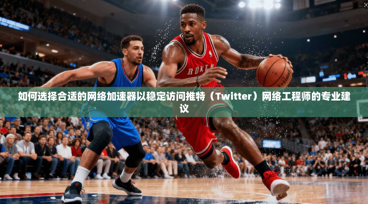如何选择合适的网络加速器以稳定访问推特（Twitter）网络工程师的专业建议