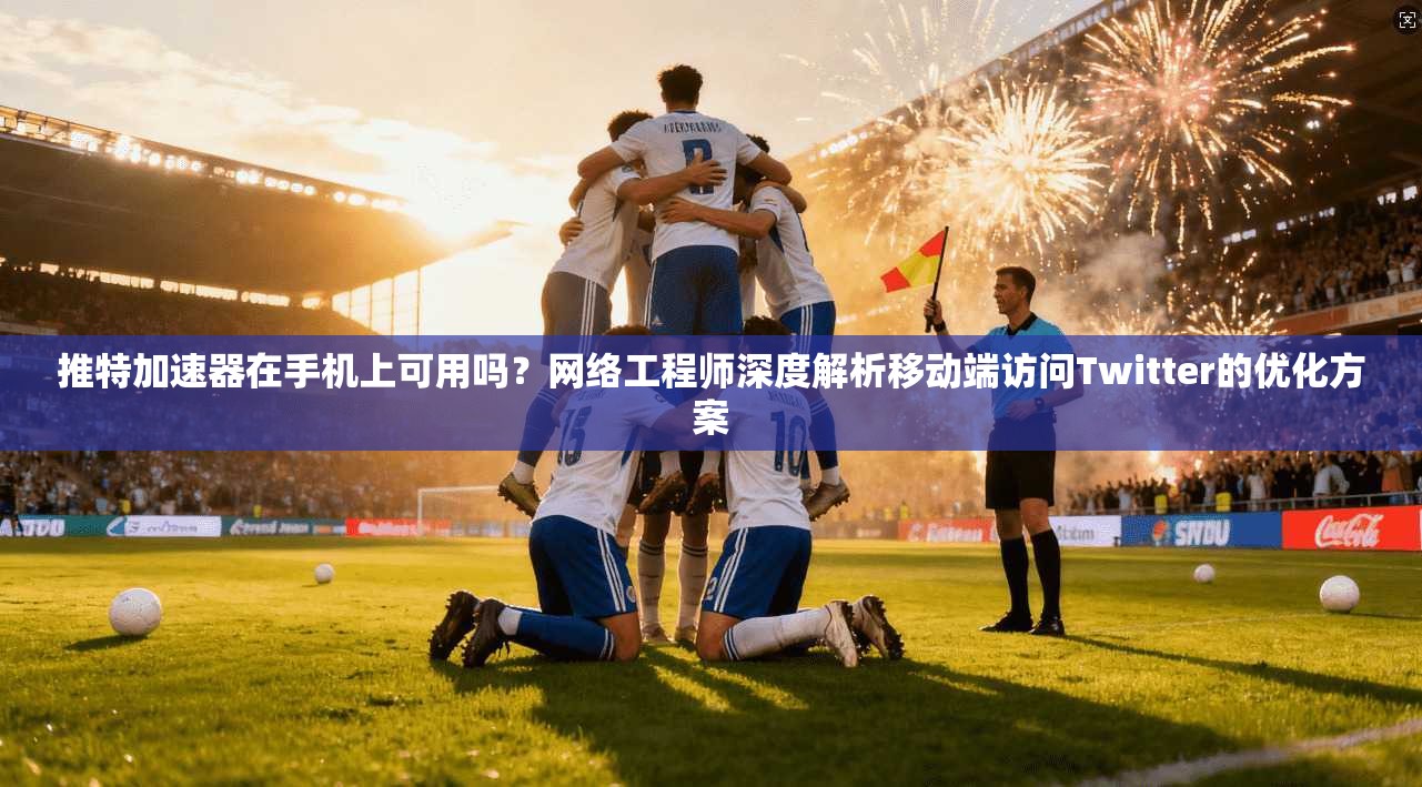 推特加速器在手机上可用吗?网络工程师深度解析移动端访问Twitter的优化方案 推特加速器在手机上可用吗?网络工程师深度解析移动端访问Twitter的优化方案