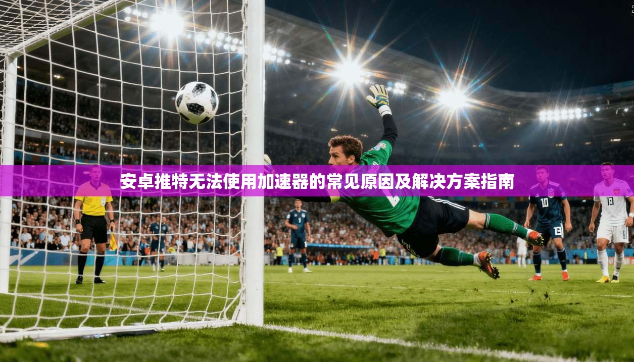 安卓推特无法使用加速器的常见原因及解决方案指南 安卓推特无法使用加速器的常见原因及解决方案指南