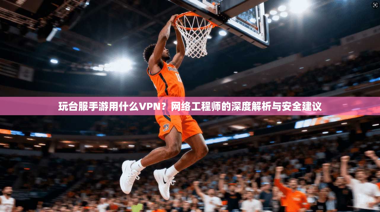 玩台服手游用什么VPN?网络工程师的深度解析与安全建议 玩台服手游用什么VPN?网络工程师的深度解析与安全建议